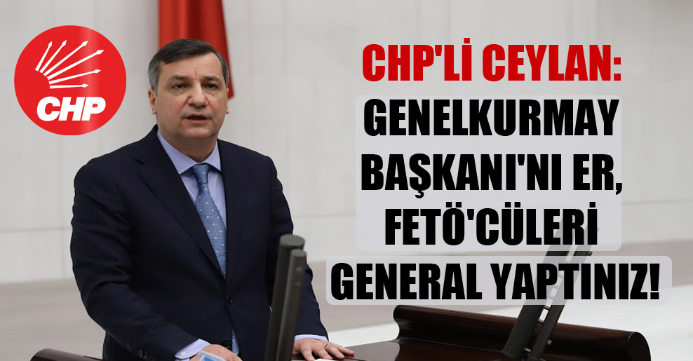 CHP’li Ceylan: Genelkurmay Başkanı’nı er, FETÖ’cüleri general yaptınız!