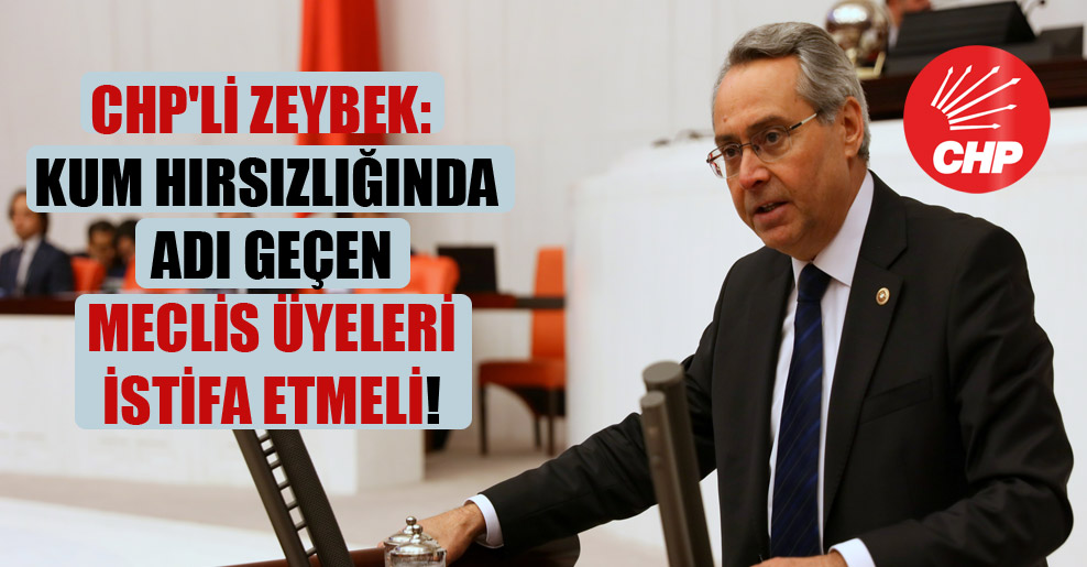 CHP’li Zeybek: Kum hırsızlığında adı geçen Meclis üyeleri istifa etmeli!