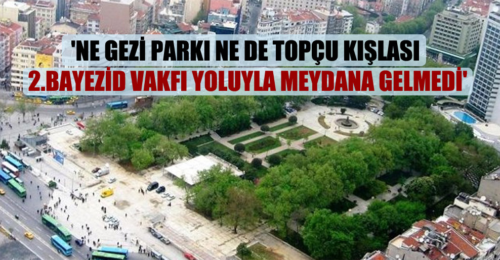 ‘Ne Gezi Parkı ne de Topçu Kışlası 2.Bayezid Vakfı yoluyla meydana gelmedi’