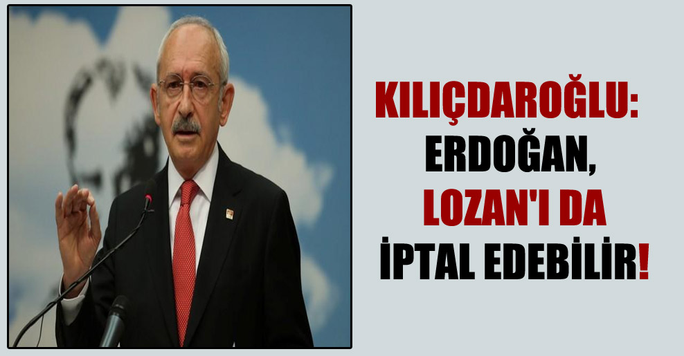 Kılıçdaroğlu: Erdoğan, Lozan’ı da iptal edebilir!