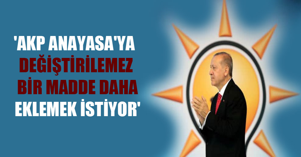 ‘AKP Anayasa’ya değiştirilemez bir madde daha eklemek istiyor’