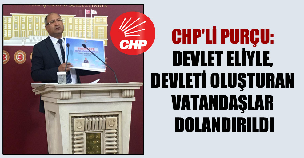 CHP’li Purçu: Devlet eliyle, devleti oluşturan vatandaşlar dolandırıldı