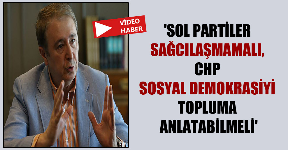 ‘Sol partiler sağcılaşmamalı, CHP sosyal demokrasiyi topluma anlatabilmeli’