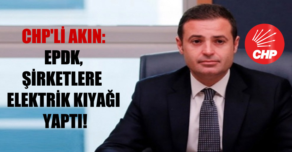 CHP’li Akın: EPDK, şirketlere elektrik kıyağı yaptı!