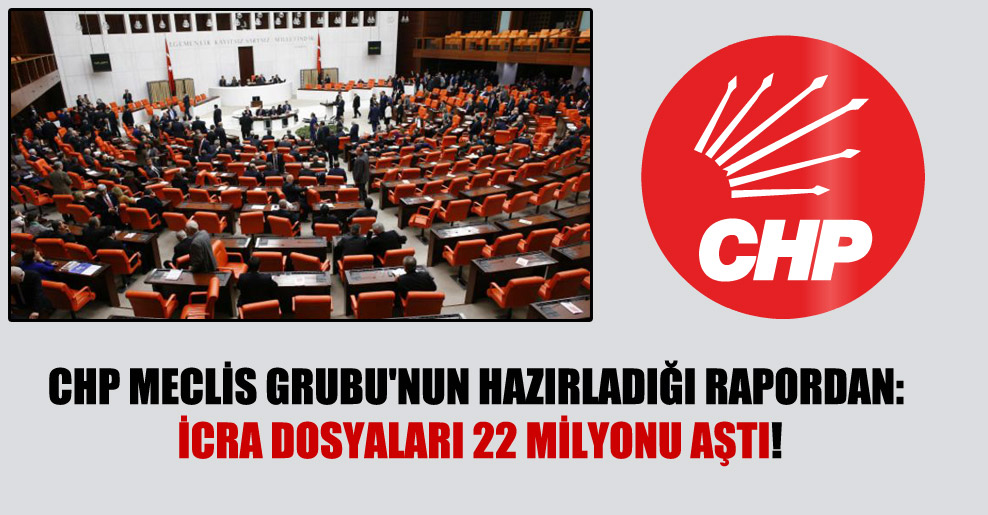 CHP Meclis Grubu’nun hazırladığı rapordan: İcra dosyaları 22 milyonu aştı!