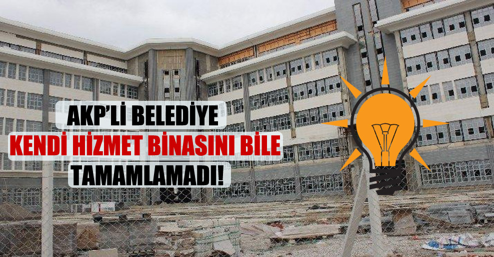AKP’li belediye kendi hizmet binasını bile tamamlamadı!