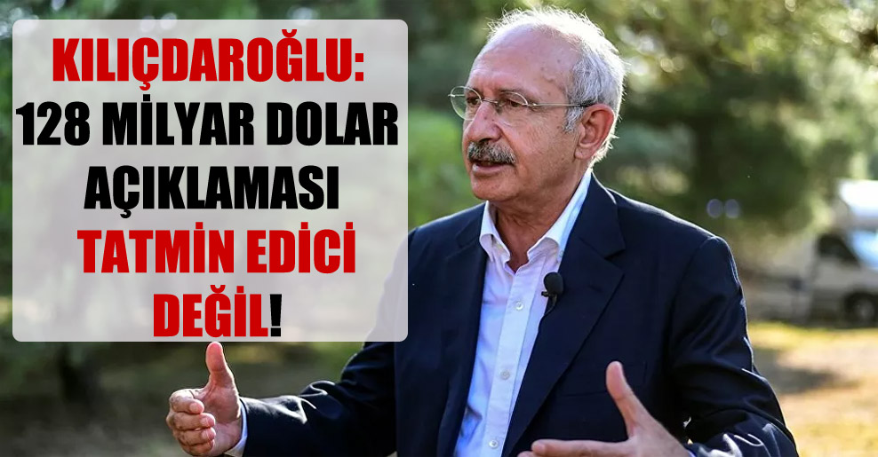 Kılıçdaroğlu: 128 milyar dolar açıklaması tatmin edici değil!