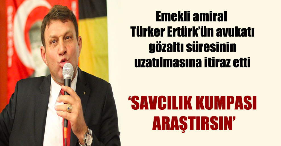 Emekli amiral Türker Ertürk’ün avukatı gözaltı süresinin uzatılmasına itiraz etti