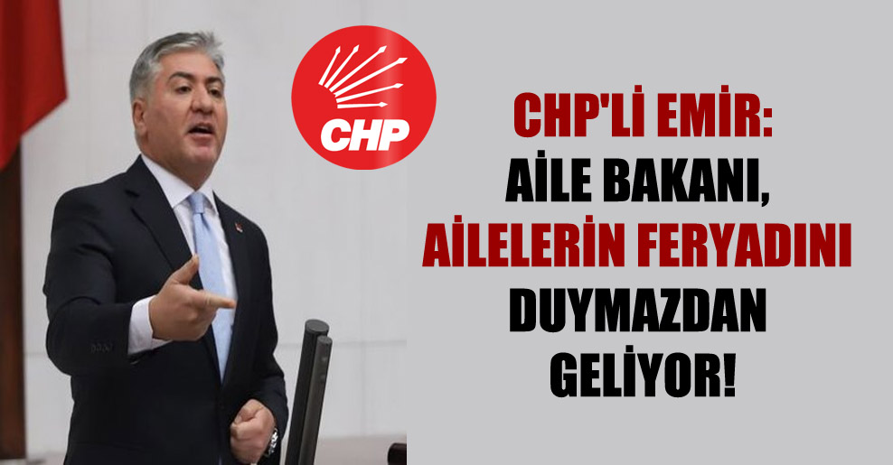 CHP’li Emir: Aile Bakanı, ailelerin feryadını duymazdan geliyor!