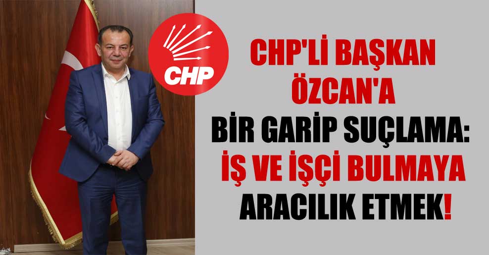 CHP’li Başkan Özcan’a bir garip suçlama: İş ve işçi bulmaya aracılık etmek!