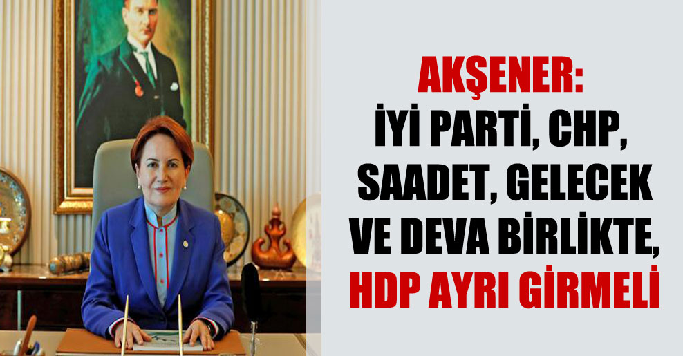 Akşener: İYİ Parti, CHP, Saadet, Gelecek ve DEVA birlikte, HDP ayrı girmeli