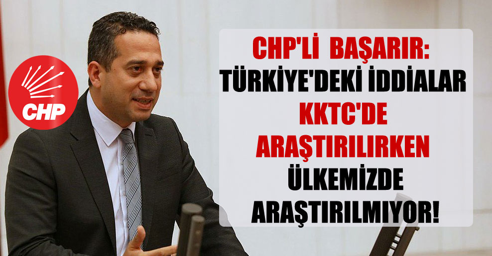 CHP’li Başarır: Türkiye’deki iddialar KKTC’de araştırılırken ülkemizde araştırılmıyor!