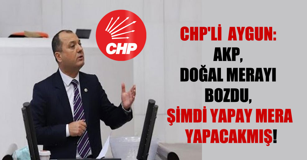 CHP’li  Aygun: AKP, doğal merayı bozdu, şimdi yapay mera yapacakmış!