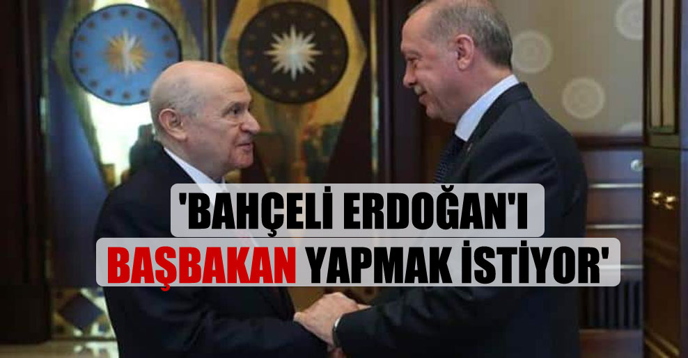 ‘Bahçeli Erdoğan’ı başbakan yapmak istiyor’