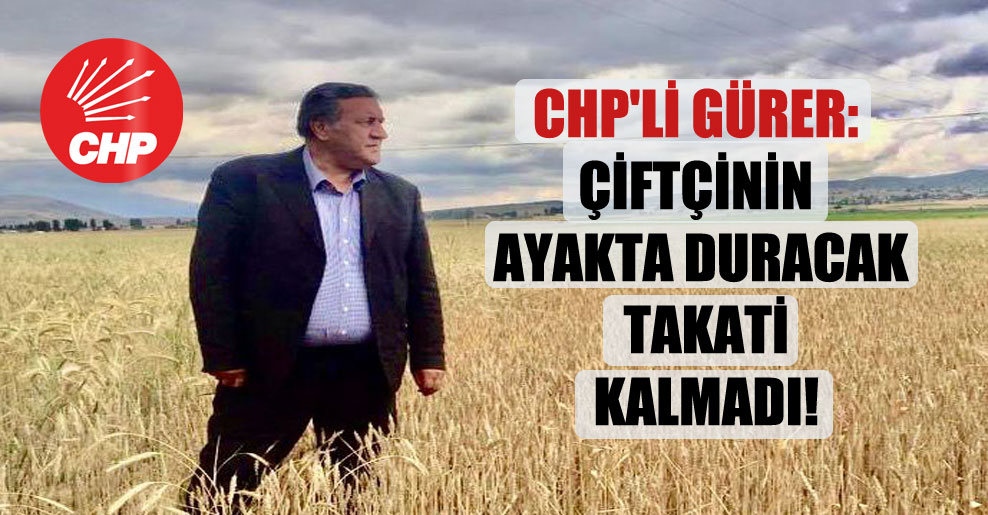 CHP’li Gürer: Çiftçinin ayakta duracak takati kalmadı!
