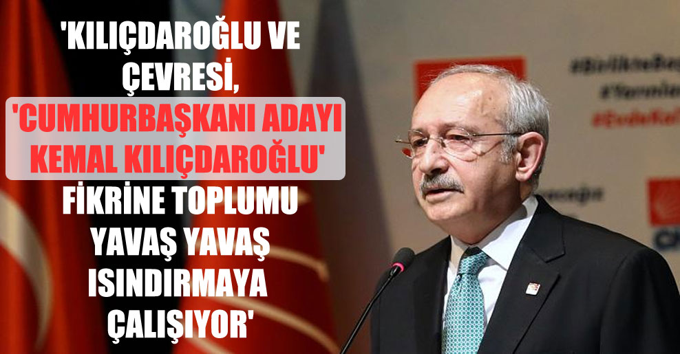 ‘Kılıçdaroğlu ve çevresi, ‘Cumhurbaşkanı adayı Kemal Kılıçdaroğlu’ fikrine toplumu yavaş yavaş ısındırmaya çalışıyor’