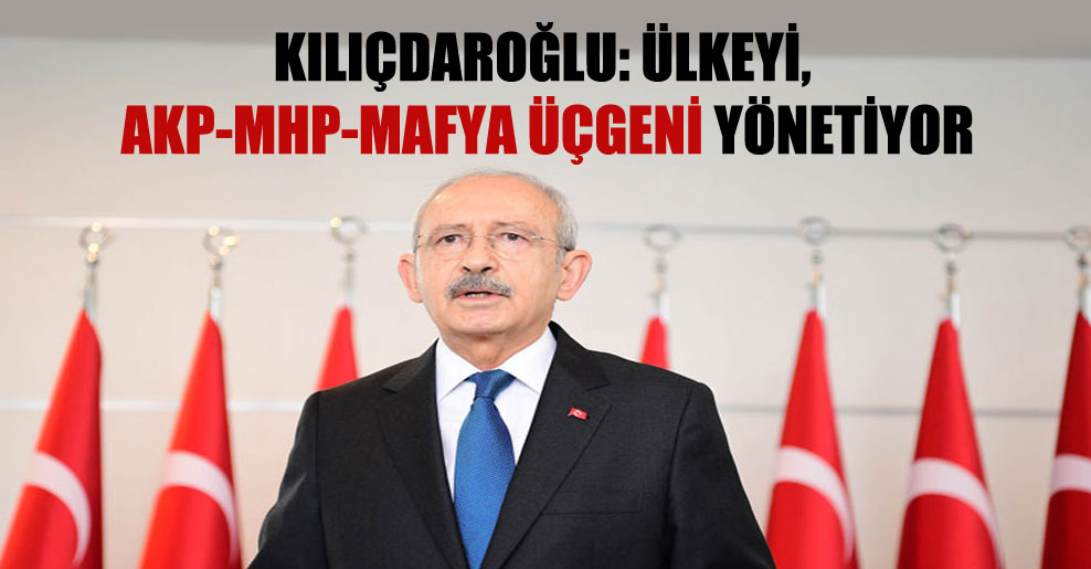 Kılıçdaroğlu: Ülkeyi, AKP-MHP-mafya üçgeni yönetiyor
