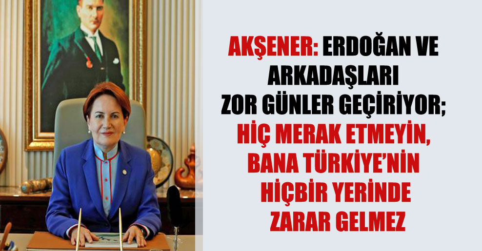 Akşener: Erdoğan ve arkadaşları zor günler geçiriyor; hiç merak etmeyin, bana Türkiye’nin hiçbir yerinde zarar gelmez