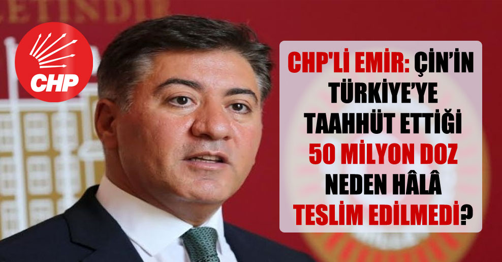 CHP’li Emir: Çin’in Türkiye’ye taahhüt ettiği 50 milyon doz neden hâlâ teslim edilmedi?