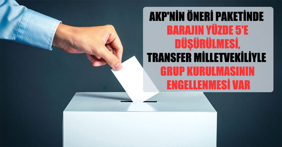 AKP’nin öneri paketinde barajın yüzde 5’e düşürülmesi, transfer milletvekiliyle grup kurulmasının engellenmesi var