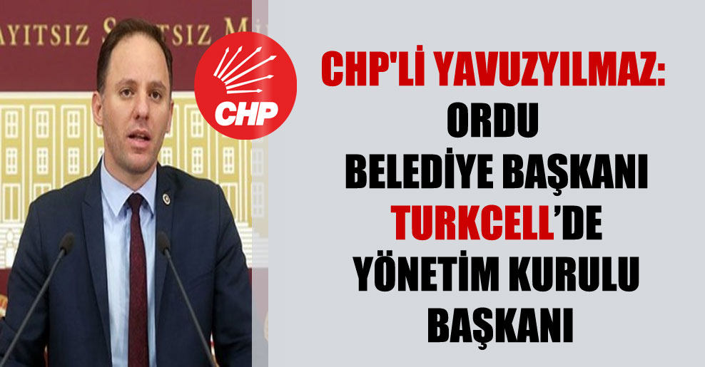 CHP’li Yavuzyılmaz: Ordu Belediye Başkanı Turkcell’de yönetim kurulu başkanı