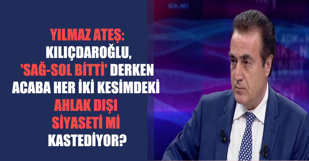 Yılmaz Ateş: Kılıçdaroğlu, ‘Sağ-Sol bitti’ derken acaba her iki kesimdeki ahlak dışı siyaseti mi kastediyor?