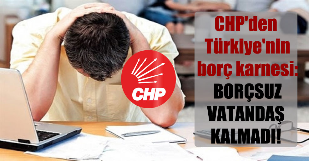 CHP’den Türkiye’nin borç karnesi: Borçsuz vatandaş kalmadı!
