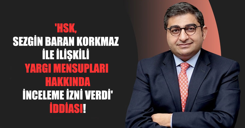 ‘HSK, Sezgin Baran Korkmaz ile ilişkili yargı mensupları hakkında inceleme izni verdi’ iddiası!