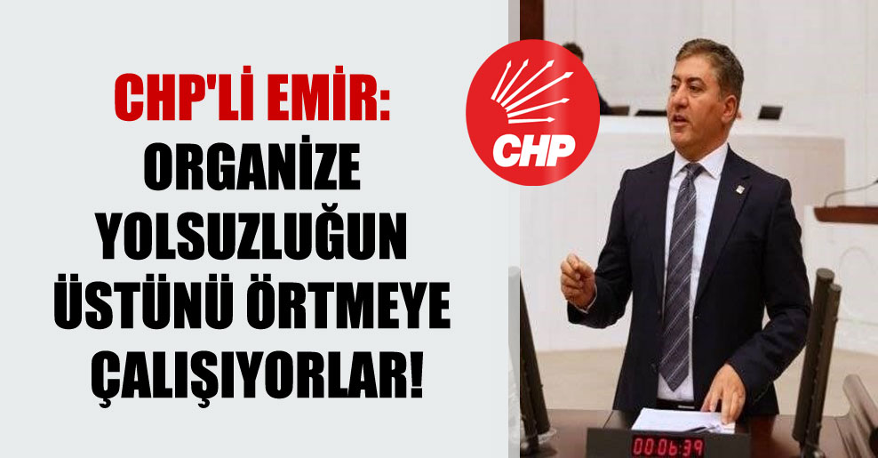 CHP’li Emir: Organize yolsuzluğun üstünü örtmeye çalışıyorlar!