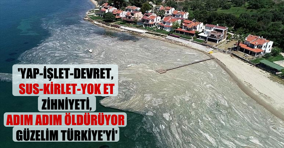 ‘Yap-işlet-devret, sus-kirlet-yok et zihniyeti, adım adım öldürüyor güzelim Türkiye’yi’