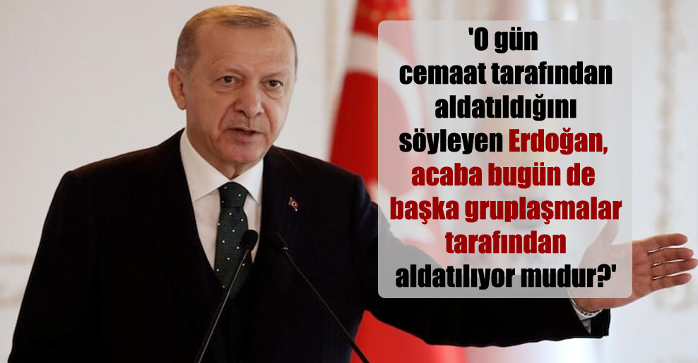 ‘O gün cemaat tarafından aldatıldığını söyleyen Erdoğan, acaba bugün de başka gruplaşmalar tarafından aldatılıyor mudur?’