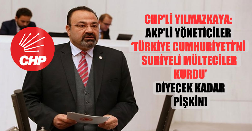 CHP’li Yılmazkaya: AKP’li yöneticiler Türkiye Cumhuriyeti’ni Suriyeli mülteciler kurdu diyecek kadar pişkin!