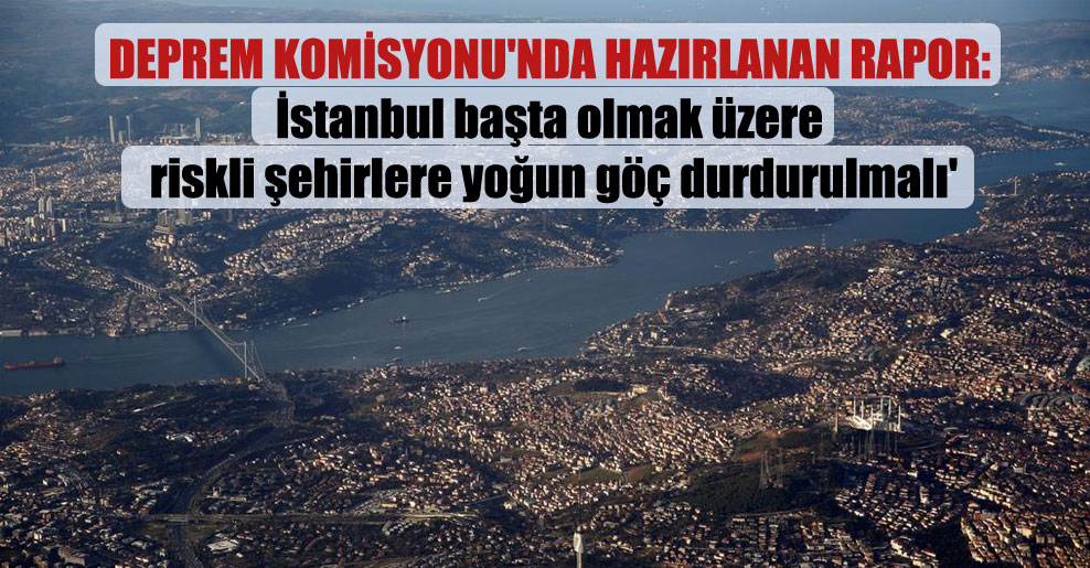 Deprem Komisyonu’nda hazırlanan rapor: İstanbul başta olmak üzere riskli şehirlere yoğun göç durdurulmalı’