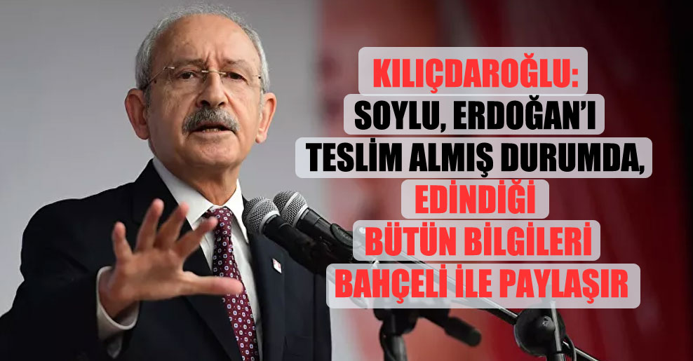 Kılıçdaroğlu: Soylu, Erdoğan’ı teslim almış durumda, edindiği bütün bilgileri Bahçeli ile paylaşır