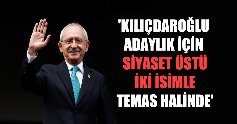 ‘Kılıçdaroğlu adaylık için siyaset üstü iki isimle temas halinde’