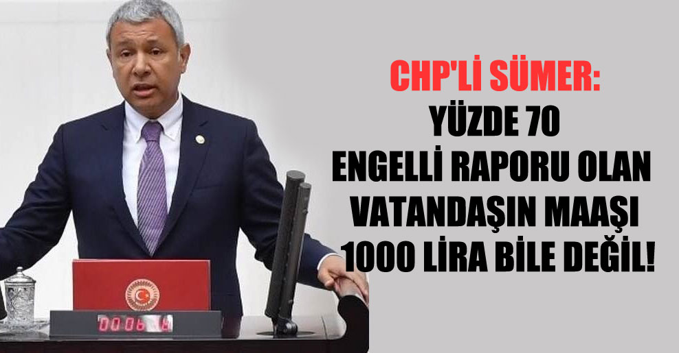 CHP’li Sümer: Yüzde 70 engelli raporu olan vatandaşın maaşı 1000 Lira bile değil!