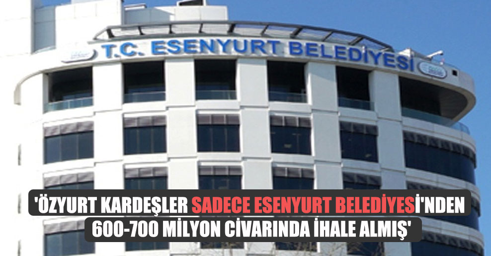 ‘Özyurt kardeşler sadece Esenyurt Belediyesi’nden 600-700 milyon civarında ihale almış’