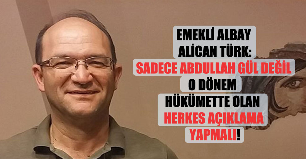 Emekli Albay Alican Türk: Sadece Abdullah Gül değil o dönem hükümette olan herkes açıklama yapmalı!