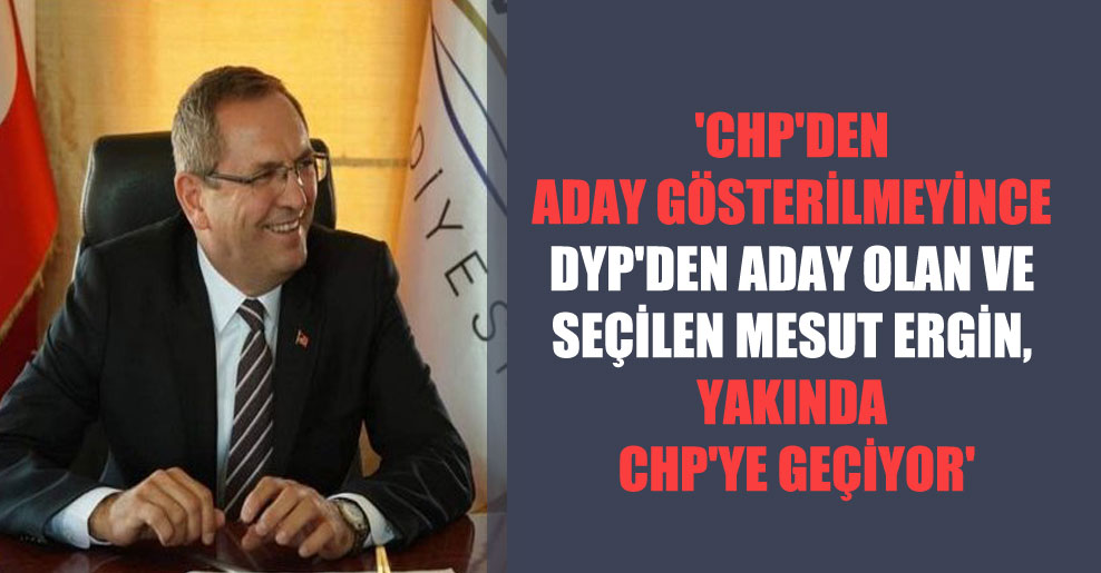 ‘CHP’den aday gösterilmeyince DYP’den aday olan ve seçilen Mesut Ergin, yakında CHP’ye geçiyor’
