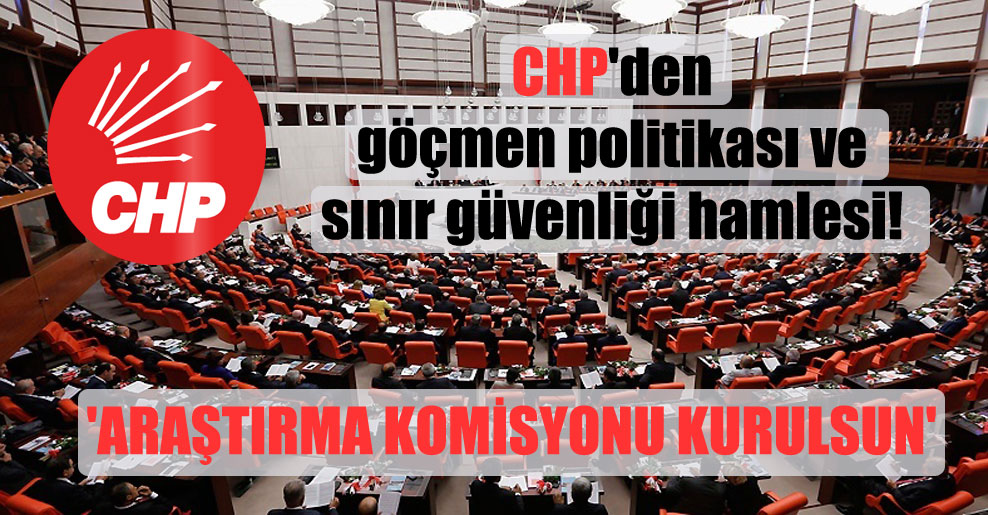 CHP’den göçmen politikası ve sınır güvenliği hamlesi!  ‘Araştırma Komisyonu kurulsun’