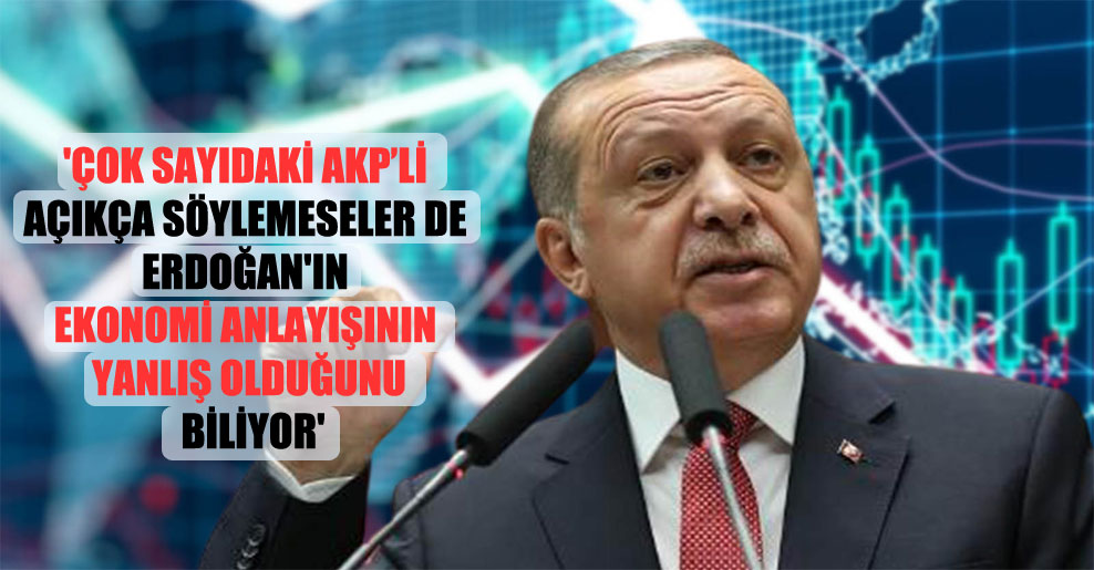 ‘Çok sayıdaki AKP’li açıkça söylemeseler de Erdoğan’ın ekonomi anlayışının yanlış olduğunu biliyor’