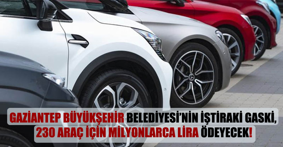 Gaziantep Büyükşehir Belediyesi’nin iştiraki GASKİ, 230 araç için milyonlarca lira ödeyecek!
