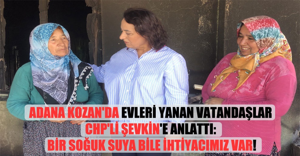 Adana Kozan’da evleri yanan vatandaşlar CHP’li Şevkin’e anlattı: Bir soğuk suya bile ihtiyacımız var!