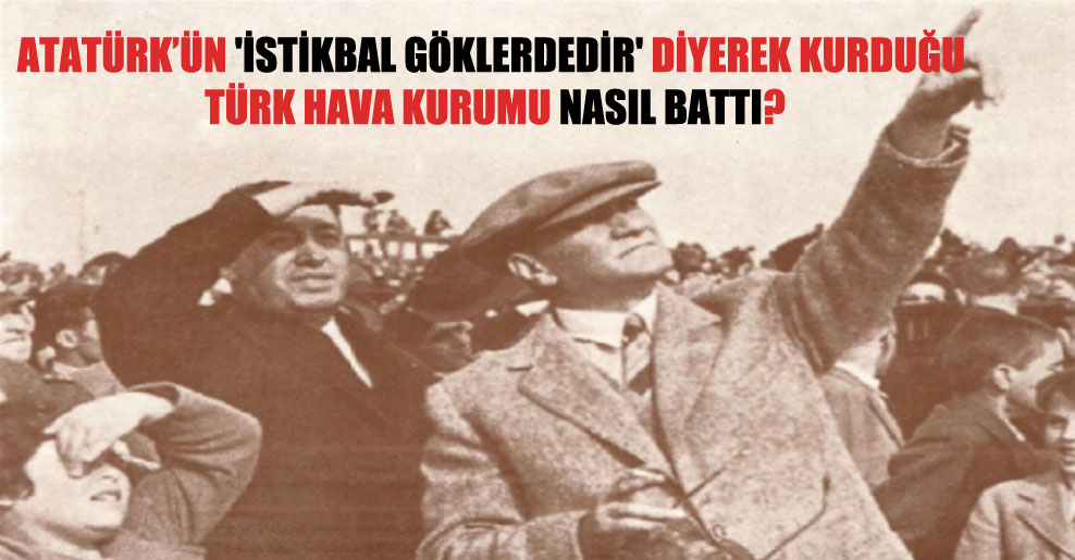 Atatürk’ün ‘İstikbal göklerdedir’ diyerek kurduğu Türk Hava Kurumu nasıl battı?