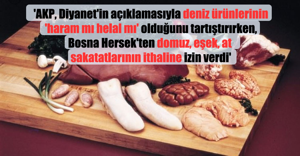 ‘AKP, Diyanet’in açıklamasıyla deniz ürünlerinin ‘haram mı helal mı’ olduğunu tartıştırırken, Bosna Hersek’ten domuz, eşek, at sakatatlarının ithaline izin verdi’
