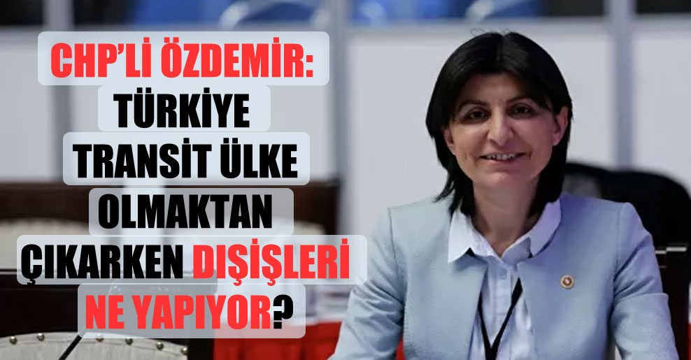 CHP’li Özdemir: Türkiye transit ülke olmaktan çıkarken Dışişleri ne yapıyor?