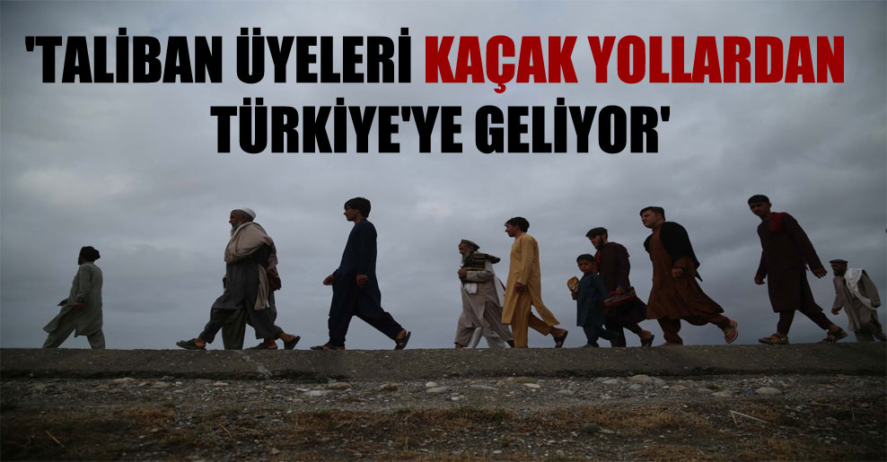 ‘Taliban üyeleri kaçak yollardan Türkiye’ye geliyor’