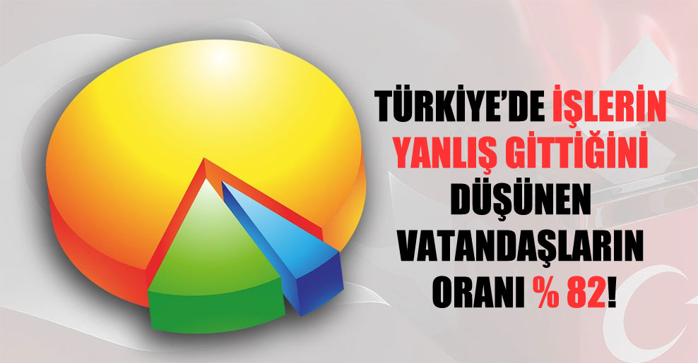 Türkiye’de işlerin yanlış gittiğini düşünen vatandaşların oranı yüzde 82!