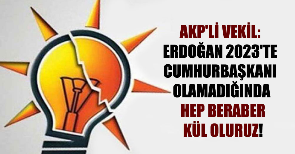 AKP’li vekil: Erdoğan 2023’te Cumhurbaşkanı olamadığında hep beraber kül oluruz!