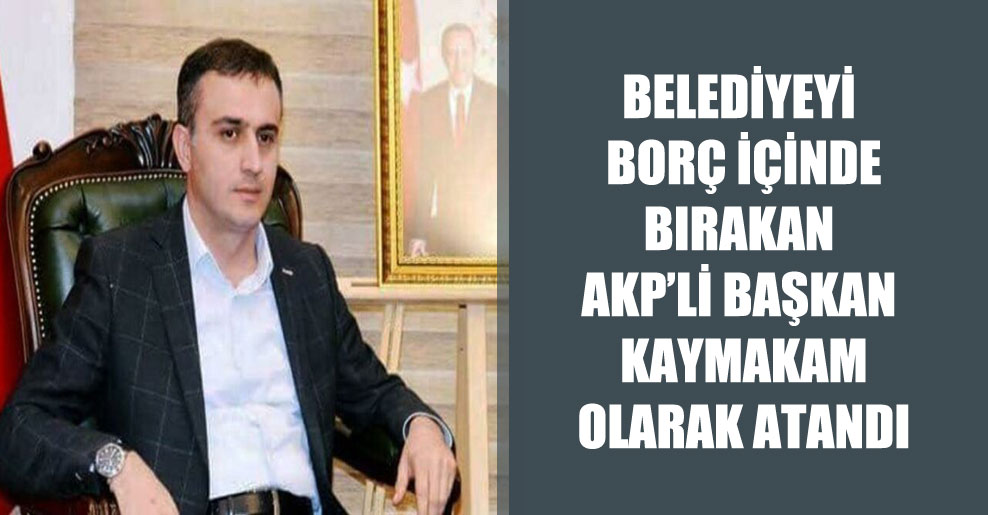 Belediyeyi borç içinde bırakan AKP’li başkan kaymakam olarak atandı